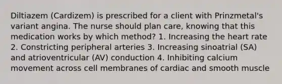 Diltiazem (Cardizem) is prescribed for a client with Prinzmetal's variant angina. The nurse should plan care, knowing that this medication works by which method? 1. Increasing the heart rate 2. Constricting peripheral arteries 3. Increasing sinoatrial (SA) and atrioventricular (AV) conduction 4. Inhibiting calcium movement across cell membranes of cardiac and smooth muscle