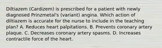 Diltiazem (Cardizem) is prescribed for a patient with newly diagnosed Prinzmetal's (variant) angina. Which action of diltiazem is accurate for the nurse to include in the teaching plan? A. Reduces heart palpitations. B. Prevents coronary artery plaque. C. Decreases coronary artery spasms. D. Increases contractile force of the heart.