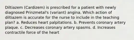 Diltiazem (Cardizem) is prescribed for a patient with newly diagnosed Prinzmetal's (variant) angina. Which action of diltiazem is accurate for the nurse to include in the teaching plan? a. Reduces heart palpitations. b. Prevents coronary artery plaque. c. Decreases coronary artery spasms. d. Increases contractile force of the heart