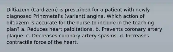 Diltiazem (Cardizem) is prescribed for a patient with newly diagnosed Prinzmetal's (variant) angina. Which action of diltiazem is accurate for the nurse to include in the teaching plan? a. Reduces heart palpitations. b. Prevents coronary artery plaque. c. Decreases coronary artery spasms. d. Increases contractile force of the heart.