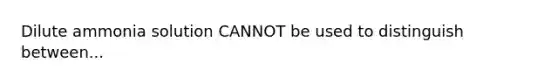 Dilute ammonia solution CANNOT be used to distinguish between...