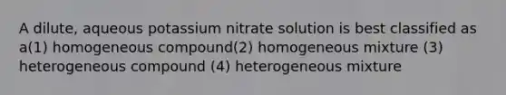 A dilute, aqueous potassium nitrate solution is best classified as a(1) homogeneous compound(2) homogeneous mixture (3) heterogeneous compound (4) heterogeneous mixture