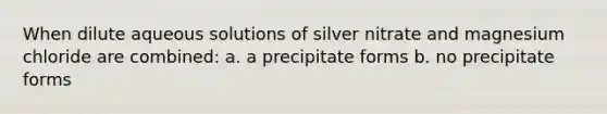 When dilute aqueous solutions of silver nitrate and magnesium chloride are combined: a. a precipitate forms b. no precipitate forms