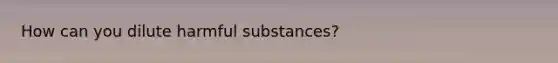 How can you dilute harmful substances?