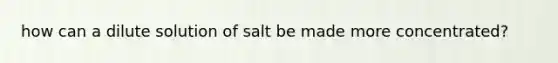 how can a dilute solution of salt be made more concentrated?