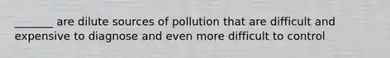 _______ are dilute sources of pollution that are difficult and expensive to diagnose and even more difficult to control