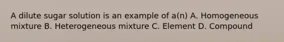 A dilute sugar solution is an example of a(n) A. Homogeneous mixture B. Heterogeneous mixture C. Element D. Compound