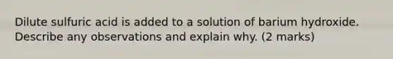 Dilute sulfuric acid is added to a solution of barium hydroxide. Describe any observations and explain why. (2 marks)