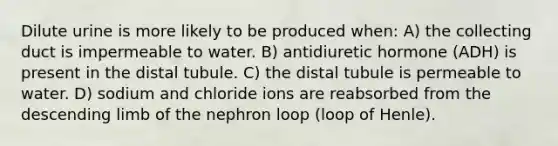 Dilute urine is more likely to be produced when: A) the collecting duct is impermeable to water. B) antidiuretic hormone (ADH) is present in the distal tubule. C) the distal tubule is permeable to water. D) sodium and chloride ions are reabsorbed from the descending limb of the nephron loop (loop of Henle).