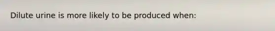 Dilute urine is more likely to be produced when: