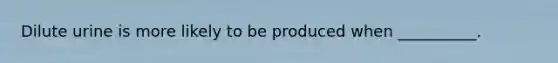 Dilute urine is more likely to be produced when __________.