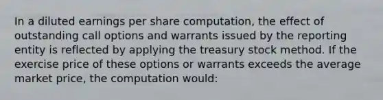 In a diluted earnings per share computation, the effect of outstanding call options and warrants issued by the reporting entity is reflected by applying the treasury stock method. If the exercise price of these options or warrants exceeds the average market price, the computation would: