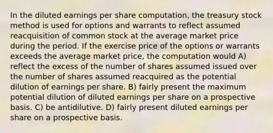 In the diluted earnings per share computation, the treasury stock method is used for options and warrants to reflect assumed reacquisition of common stock at the average market price during the period. If the exercise price of the options or warrants exceeds the average market price, the computation would A) reflect the excess of the number of shares assumed issued over the number of shares assumed reacquired as the potential dilution of earnings per share. B) fairly present the maximum potential dilution of diluted earnings per share on a prospective basis. C) be antidilutive. D) fairly present diluted earnings per share on a prospective basis.