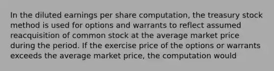 In the diluted earnings per share computation, the treasury stock method is used for options and warrants to reflect assumed reacquisition of common stock at the average market price during the period. If the exercise price of the options or warrants exceeds the average market price, the computation would