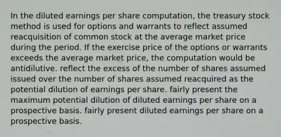 In the diluted earnings per share computation, the treasury stock method is used for options and warrants to reflect assumed reacquisition of common stock at the average market price during the period. If the exercise price of the options or warrants exceeds the average market price, the computation would be antidilutive. reflect the excess of the number of shares assumed issued over the number of shares assumed reacquired as the potential dilution of earnings per share. fairly present the maximum potential dilution of diluted earnings per share on a prospective basis. fairly present diluted earnings per share on a prospective basis.