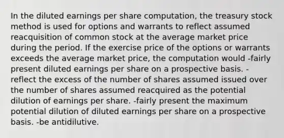 In the diluted earnings per share computation, the treasury stock method is used for options and warrants to reflect assumed reacquisition of common stock at the average market price during the period. If the exercise price of the options or warrants exceeds the average market price, the computation would -fairly present diluted earnings per share on a prospective basis. -reflect the excess of the number of shares assumed issued over the number of shares assumed reacquired as the potential dilution of earnings per share. -fairly present the maximum potential dilution of diluted earnings per share on a prospective basis. -be antidilutive.