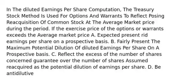 In The diluted Earnings Per Share Computation, The Treasury Stock Method Is Used For Options And Warrants To Reflect Posing Reacquisition Of Common Stock At The Average Market price during the period. If the exercise price of the options or warrants exceeds the Average market price A. Expected present rid earnings per share on a prospective basis. B. Fairly Present The Maximum Potential Dilution Of diluted Earnings Per Share On A Prospective basis. C. Reflect the excess of the number of shares concerned guarantee over the number of shares Assumed reacquired as the potential dilution of earnings per share. D. Be antidilutive