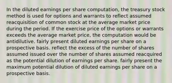 In the diluted earnings per share computation, the treasury stock method is used for options and warrants to reflect assumed reacquisition of common stock at the average market price during the period. If the exercise price of the options or warrants exceeds the average market price, the computation would be antidilutive. fairly present diluted earnings per share on a prospective basis. reflect the excess of the number of shares assumed issued over the number of shares assumed reacquired as the potential dilution of earnings per share. fairly present the maximum potential dilution of diluted earnings per share on a prospective basis.