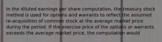 In the diluted earnings per share computation, the treasury stock method is used for options and warrants to reflect the assumed re-acquisition of common stock at the average market price during the period. If the exercise price of the options or warrants exceeds the average market price, the computation would