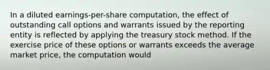 In a diluted earnings-per-share computation, the effect of outstanding call options and warrants issued by the reporting entity is reflected by applying the treasury stock method. If the exercise price of these options or warrants exceeds the average market price, the computation would