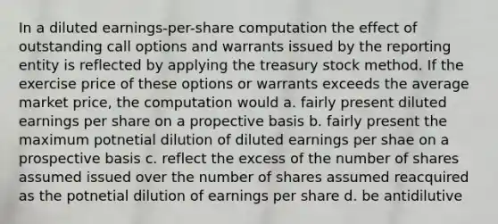 In a diluted earnings-per-share computation the effect of outstanding call options and warrants issued by the reporting entity is reflected by applying the treasury stock method. If the exercise price of these options or warrants exceeds the average market price, the computation would a. fairly present diluted earnings per share on a propective basis b. fairly present the maximum potnetial dilution of diluted earnings per shae on a prospective basis c. reflect the excess of the number of shares assumed issued over the number of shares assumed reacquired as the potnetial dilution of earnings per share d. be antidilutive