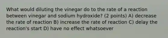 What would diluting the vinegar do to the rate of a reaction between vinegar and sodium hydroxide? (2 points) A) decrease the rate of reaction B) increase the rate of reaction C) delay the reaction's start D) have no effect whatsoever