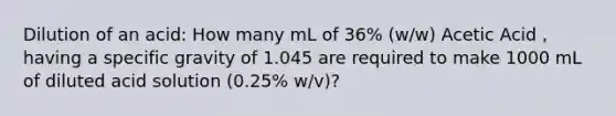 Dilution of an acid: How many mL of 36% (w/w) Acetic Acid , having a specific gravity of 1.045 are required to make 1000 mL of diluted acid solution (0.25% w/v)?