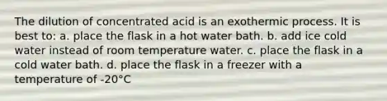 The dilution of concentrated acid is an exothermic process. It is best to: a. place the flask in a hot water bath. b. add ice cold water instead of room temperature water. c. place the flask in a cold water bath. d. place the flask in a freezer with a temperature of -20°C