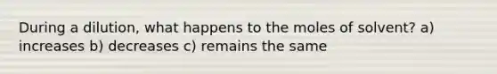 During a dilution, what happens to the moles of solvent? a) increases b) decreases c) remains the same