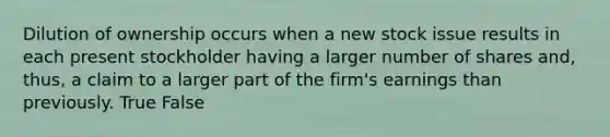 Dilution of ownership occurs when a new stock issue results in each present stockholder having a larger number of shares and, thus, a claim to a larger part of the firm's earnings than previously. True False