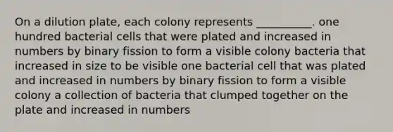 On a dilution plate, each colony represents __________. one hundred bacterial cells that were plated and increased in numbers by binary fission to form a visible colony bacteria that increased in size to be visible one bacterial cell that was plated and increased in numbers by binary fission to form a visible colony a collection of bacteria that clumped together on the plate and increased in numbers