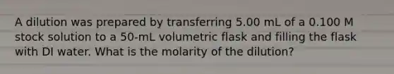 A dilution was prepared by transferring 5.00 mL of a 0.100 M stock solution to a 50-mL volumetric flask and filling the flask with DI water. What is the molarity of the dilution?