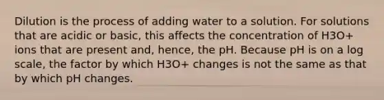 Dilution is the process of adding water to a solution. For solutions that are acidic or basic, this affects the concentration of H3O+ ions that are present and, hence, the pH. Because pH is on a log scale, the factor by which H3O+ changes is not the same as that by which pH changes.