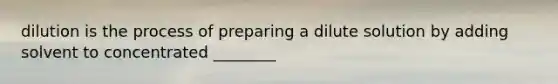 dilution is the process of preparing a dilute solution by adding solvent to concentrated ________