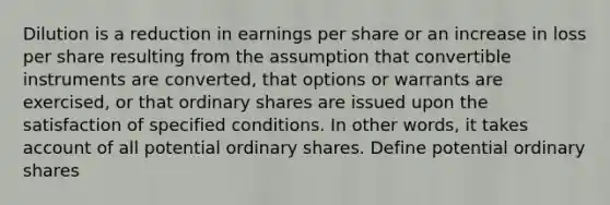 Dilution is a reduction in earnings per share or an increase in loss per share resulting from the assumption that convertible instruments are converted, that options or warrants are exercised, or that ordinary shares are issued upon the satisfaction of specified conditions. In other words, it takes account of all potential ordinary shares. Define potential ordinary shares