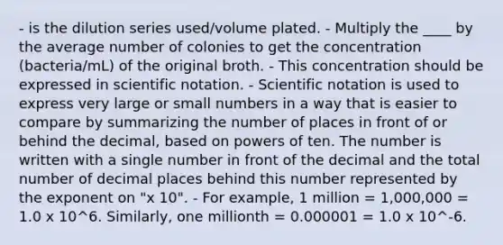 - is the dilution series used/volume plated. - Multiply the ____ by the average number of colonies to get the concentration (bacteria/mL) of the original broth. - This concentration should be expressed in scientific notation. - Scientific notation is used to express very large or small numbers in a way that is easier to compare by summarizing the number of places in front of or behind the decimal, based on powers of ten. The number is written with a single number in front of the decimal and the total number of decimal places behind this number represented by the exponent on "x 10". - For example, 1 million = 1,000,000 = 1.0 x 10^6. Similarly, one millionth = 0.000001 = 1.0 x 10^-6.