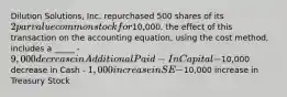 Dilution Solutions, Inc. repurchased 500 shares of its 2 par value common stock for10,000. the effect of this transaction on the accounting equation, using the cost method, includes a _____ - 9,000 decrease in Additional Paid-In Capital -10,000 decrease in Cash - 1,000 increase in SE -10,000 increase in Treasury Stock