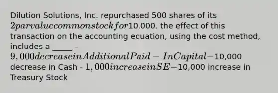 Dilution Solutions, Inc. repurchased 500 shares of its 2 par value common stock for10,000. the effect of this transaction on the accounting equation, using the cost method, includes a _____ - 9,000 decrease in Additional Paid-In Capital -10,000 decrease in Cash - 1,000 increase in SE -10,000 increase in Treasury Stock