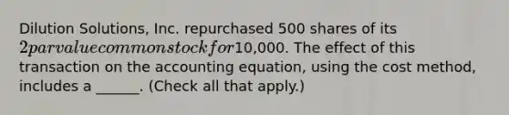 Dilution Solutions, Inc. repurchased 500 shares of its 2 par value common stock for10,000. The effect of this transaction on the accounting equation, using the cost method, includes a ______. (Check all that apply.)