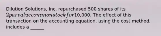 Dilution Solutions, Inc. repurchased 500 shares of its 2 par value common stock for10,000. The effect of this transaction on the accounting equation, using the cost method, includes a ______