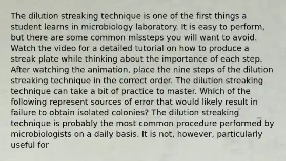 The dilution streaking technique is one of the first things a student learns in microbiology laboratory. It is easy to perform, but there are some common missteps you will want to avoid. Watch the video for a detailed tutorial on how to produce a streak plate while thinking about the importance of each step. After watching the animation, place the nine steps of the dilution streaking technique in the correct order. The dilution streaking technique can take a bit of practice to master. Which of the following represent sources of error that would likely result in failure to obtain isolated colonies? The dilution streaking technique is probably the most common procedure performed by microbiologists on a daily basis. It is not, however, particularly useful for