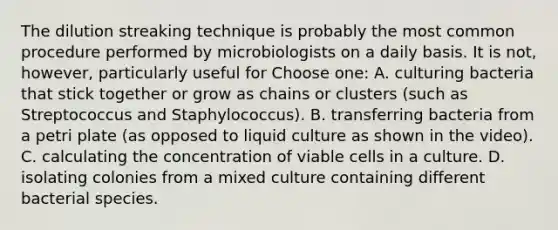 The dilution streaking technique is probably the most common procedure performed by microbiologists on a daily basis. It is not, however, particularly useful for Choose one: A. culturing bacteria that stick together or grow as chains or clusters (such as Streptococcus and Staphylococcus). B. transferring bacteria from a petri plate (as opposed to liquid culture as shown in the video). C. calculating the concentration of viable cells in a culture. D. isolating colonies from a mixed culture containing different bacterial species.