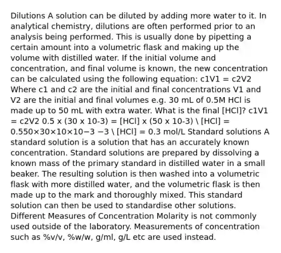 Dilutions A solution can be diluted by adding more water to it. In analytical chemistry, dilutions are often performed prior to an analysis being performed. This is usually done by pipetting a certain amount into a volumetric flask and making up the volume with distilled water. If the initial volume and concentration, and final volume is known, the new concentration can be calculated using the following equation: c1V1 = c2V2 Where c1 and c2 are the initial and final concentrations V1 and V2 are the initial and final volumes e.g. 30 mL of 0.5M HCl is made up to 50 mL with extra water. What is the final [HCl]? c1V1 = c2V2 0.5 x (30 x 10-3) = [HCl] x (50 x 10-3)  [HCl] = 0.550×30×10×10−3 −3  [HCl] = 0.3 mol/L Standard solutions A standard solution is a solution that has an accurately known concentration. Standard solutions are prepared by dissolving a known mass of the primary standard in distilled water in a small beaker. The resulting solution is then washed into a volumetric flask with more distilled water, and the volumetric flask is then made up to the mark and thoroughly mixed. This standard solution can then be used to standardise other solutions. Different Measures of Concentration Molarity is not commonly used outside of the laboratory. Measurements of concentration such as %v/v, %w/w, g/ml, g/L etc are used instead.