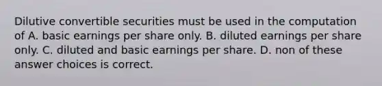 Dilutive convertible securities must be used in the computation of A. basic earnings per share only. B. diluted earnings per share only. C. diluted and basic earnings per share. D. non of these answer choices is correct.