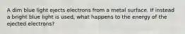 A dim blue light ejects electrons from a metal surface. If instead a bright blue light is used, what happens to the energy of the ejected electrons?