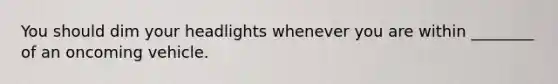 You should dim your headlights whenever you are within ________ of an oncoming vehicle.