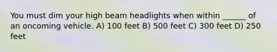 You must dim your high beam headlights when within ______ of an oncoming vehicle. A) 100 feet B) 500 feet C) 300 feet D) 250 feet