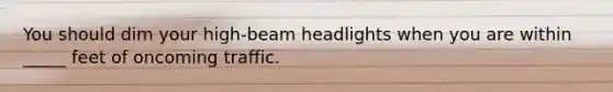 You should dim your high-beam headlights when you are within _____ feet of oncoming traffic.