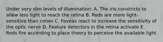 Under very dim levels of illumination: A. The iris constricts to allow less light to reach the retina B. Rods are more light-sensitive than cones C. Foveas react to increase the sensitivity of the optic nerve D. Feature detectors in the retina activate E. Rods fire according to place theory to perceive the available light