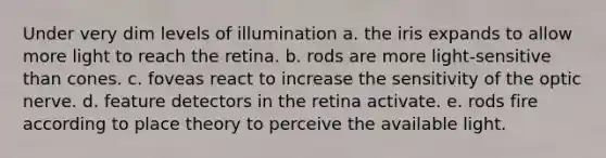 Under very dim levels of illumination a. the iris expands to allow more light to reach the retina. b. rods are more light-sensitive than cones. c. foveas react to increase the sensitivity of the optic nerve. d. feature detectors in the retina activate. e. rods fire according to place theory to perceive the available light.